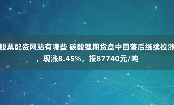 股票配资网站有哪些 碳酸锂期货盘中回落后继续拉涨，现涨8.45%，报87740元/吨