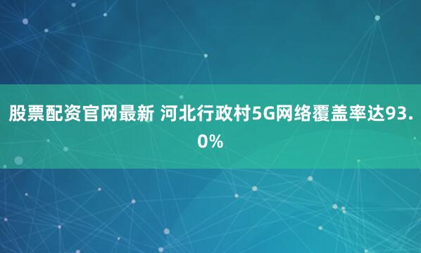 股票配资官网最新 河北行政村5G网络覆盖率达93.0%