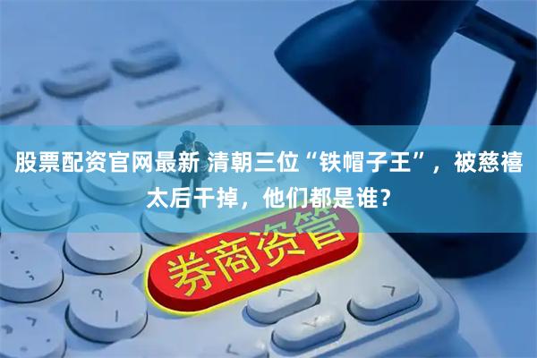 股票配资官网最新 清朝三位“铁帽子王”，被慈禧太后干掉，他们都是谁？