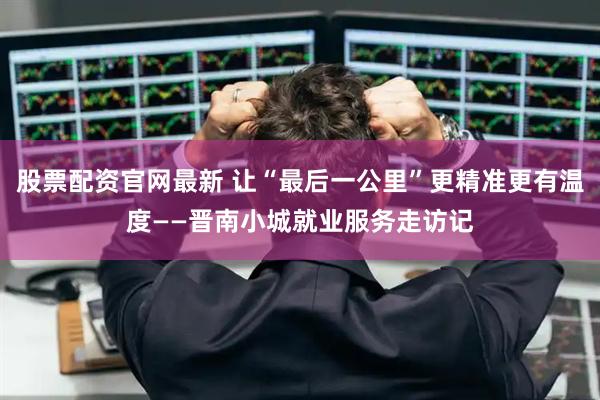 股票配资官网最新 让“最后一公里”更精准更有温度——晋南小城就业服务走访记