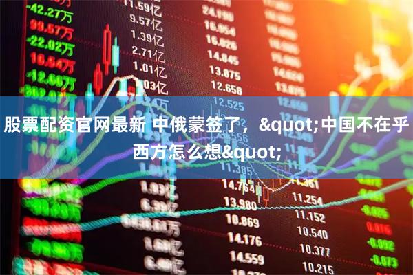 股票配资官网最新 中俄蒙签了，&quot;中国不在乎西方怎么想&quot;
