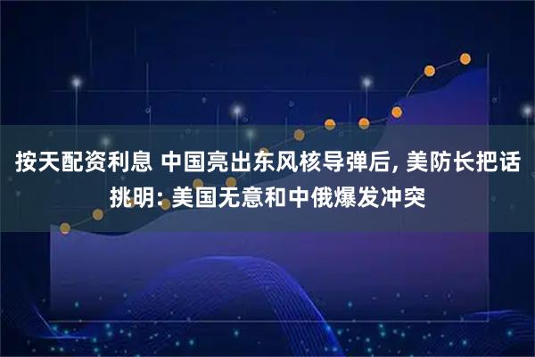 按天配资利息 中国亮出东风核导弹后, 美防长把话挑明: 美国无意和中俄爆发冲突
