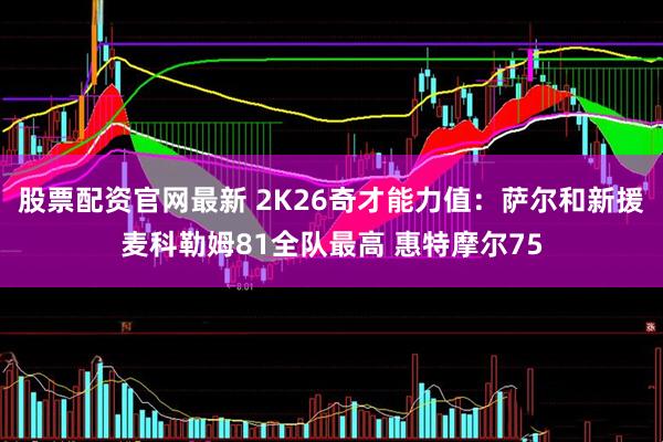 股票配资官网最新 2K26奇才能力值：萨尔和新援麦科勒姆81全队最高 惠特摩尔75