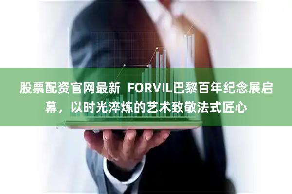 股票配资官网最新 FORVIL巴黎百年纪念展启幕,以时光淬炼的艺术致敬法式匠心