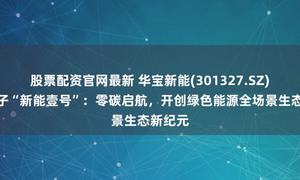 股票配资官网最新 华宝新能(301327.SZ)深圳落子“新能壹号”：零碳启航，开创绿色能源全场景生态新纪元