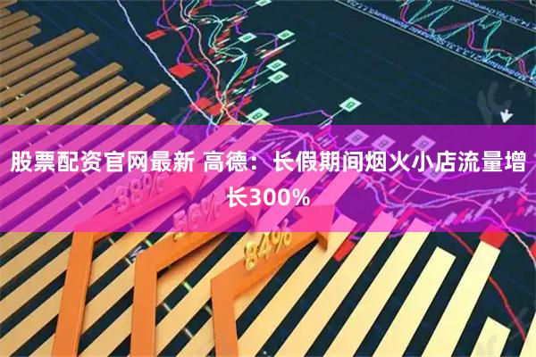 股票配资官网最新 高德：长假期间烟火小店流量增长300%