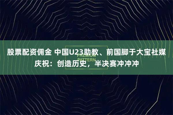 股票配资佣金 中国U23助教、前国脚于大宝社媒庆祝：创造历史，半决赛冲冲冲