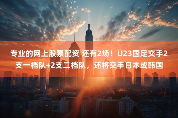 专业的网上股票配资 还有2场！U23国足交手2支一档队+2支二档队，还将交手日本或韩国