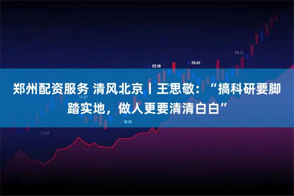 郑州配资服务 清风北京丨王思敬：“搞科研要脚踏实地，做人更要清清白白”
