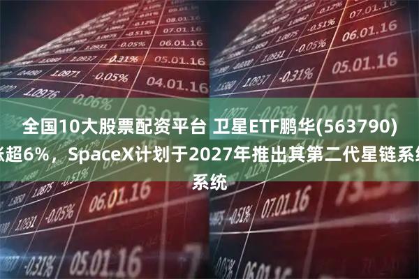 全国10大股票配资平台 卫星ETF鹏华(563790)涨超6%，SpaceX计划于2027年推出其第二代星链系统