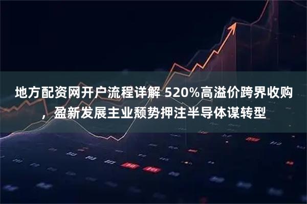 地方配资网开户流程详解 520%高溢价跨界收购，盈新发展主业颓势押注半导体谋转型