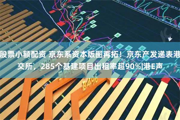 股票小额配资 京东系资本版图再拓！京东产发递表港交所，285个基建项目出租率超90%|港E声