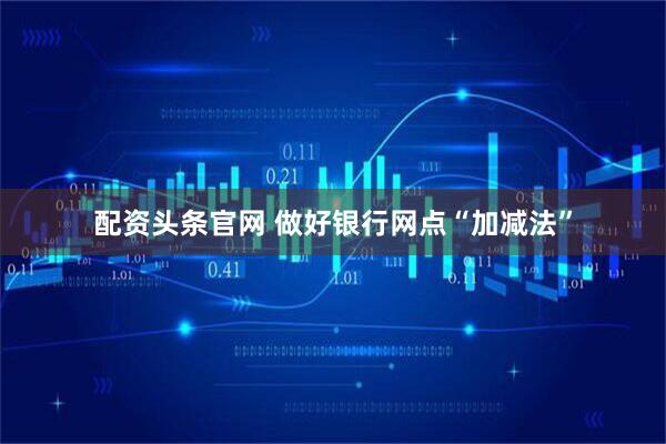 配资头条官网 做好银行网点“加减法”