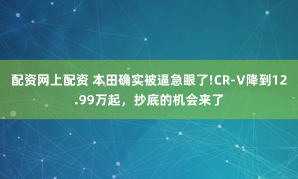 配资网上配资 本田确实被逼急眼了!CR-V降到12.99万起,抄底的机会来了