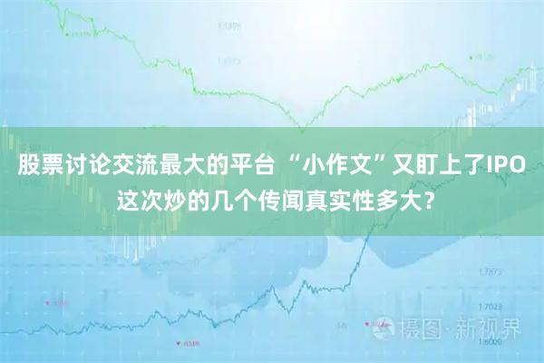 股票讨论交流最大的平台 “小作文”又盯上了IPO 这次炒的几个传闻真实性多大?