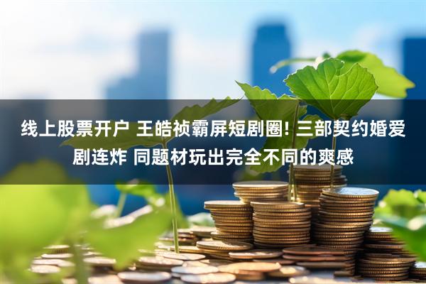 线上股票开户 王皓祯霸屏短剧圈! 三部契约婚爱剧连炸 同题材玩出完全不同的爽感