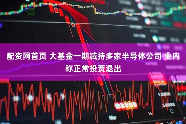 配资网首页 大基金一期减持多家半导体公司 业内称正常投资退出