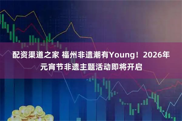 配资渠道之家 福州非遗潮有Young！2026年元宵节非遗主题活动即将开启
