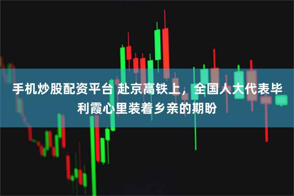 手机炒股配资平台 赴京高铁上，全国人大代表毕利霞心里装着乡亲的期盼