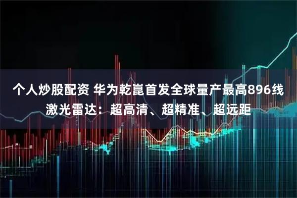个人炒股配资 华为乾崑首发全球量产最高896线激光雷达：超高清、超精准、超远距