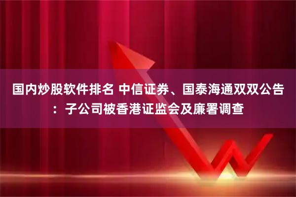 国内炒股软件排名 中信证券、国泰海通双双公告：子公司被香港证监会及廉署调查