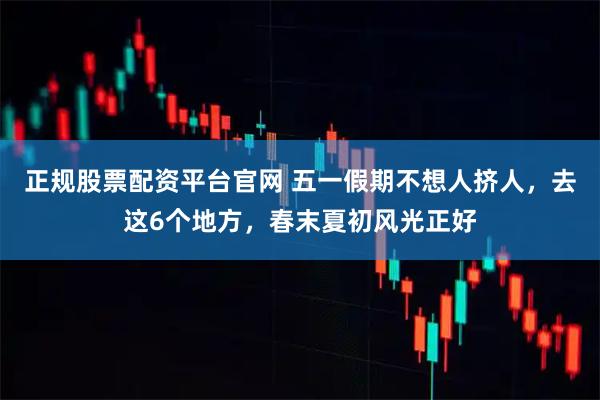 正规股票配资平台官网 五一假期不想人挤人，去这6个地方，春末夏初风光正好