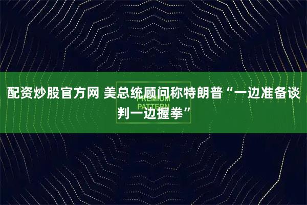 配资炒股官方网 美总统顾问称特朗普“一边准备谈判一边握拳”
