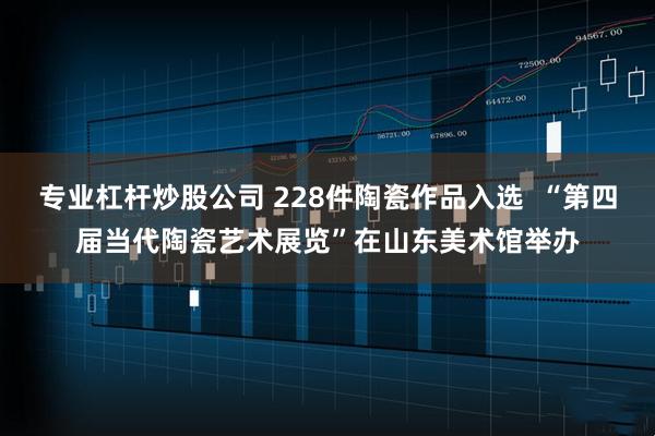 专业杠杆炒股公司 228件陶瓷作品入选  “第四届当代陶瓷艺术展览”在山东美术馆举办