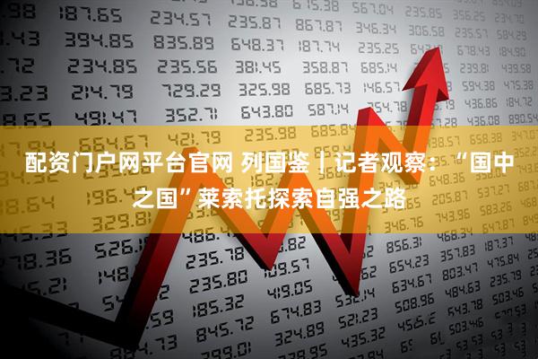 配资门户网平台官网 列国鉴｜记者观察：“国中之国”莱索托探索自强之路