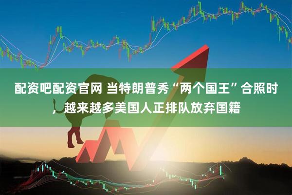 配资吧配资官网 当特朗普秀“两个国王”合照时，越来越多美国人正排队放弃国籍