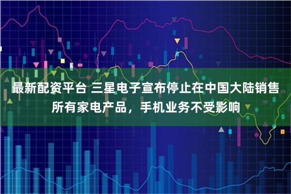 最新配资平台 三星电子宣布停止在中国大陆销售所有家电产品，手机业务不受影响