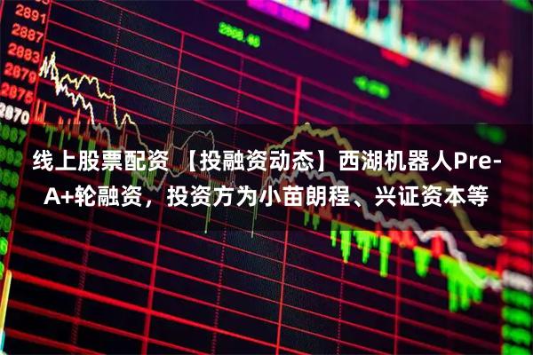 线上股票配资 【投融资动态】西湖机器人Pre-A+轮融资，投资方为小苗朗程、兴证资本等