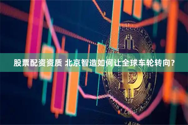 股票配资资质 北京智造如何让全球车轮转向？