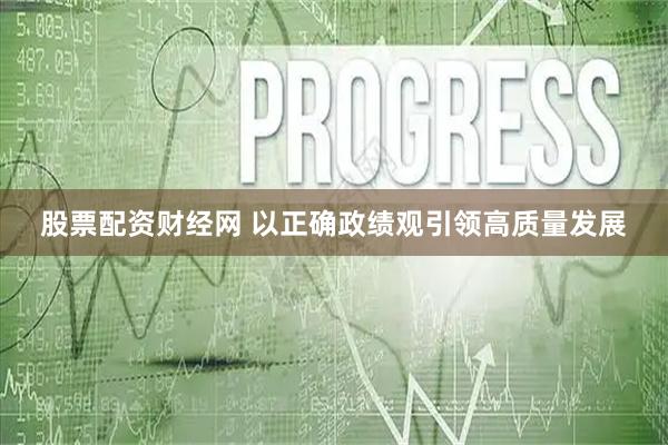 股票配资财经网 以正确政绩观引领高质量发展