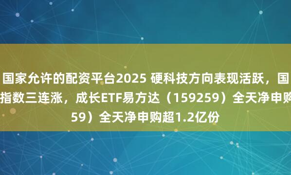 国家允许的配资平台2025 硬科技方向表现活跃，国证成长100指数三连涨，成长ETF易方达（159259）全天净申购超1.2亿份