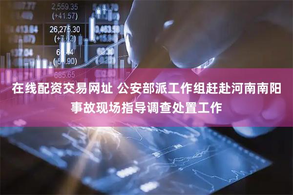 在线配资交易网址 公安部派工作组赶赴河南南阳事故现场指导调查处置工作