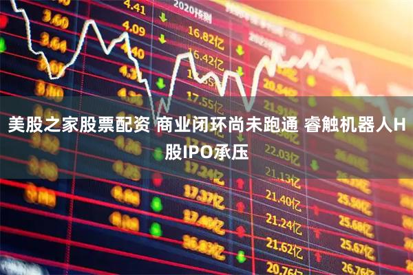 美股之家股票配资 商业闭环尚未跑通 睿触机器人H股IPO承压