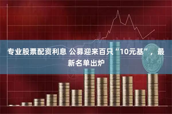 专业股票配资利息 公募迎来百只“10元基”，最新名单出炉