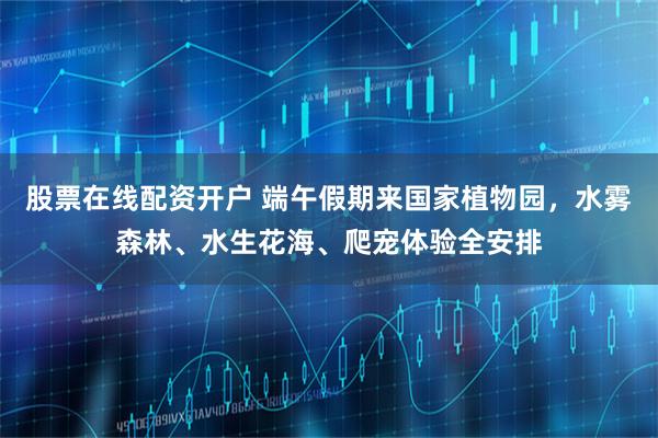 股票在线配资开户 端午假期来国家植物园，水雾森林、水生花海、爬宠体验全安排