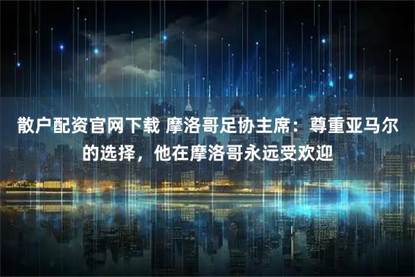 散户配资官网下载 摩洛哥足协主席：尊重亚马尔的选择，他在摩洛哥永远受欢迎