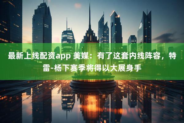 最新上线配资app 美媒：有了这套内线阵容，特雷-杨下赛季将得以大展身手