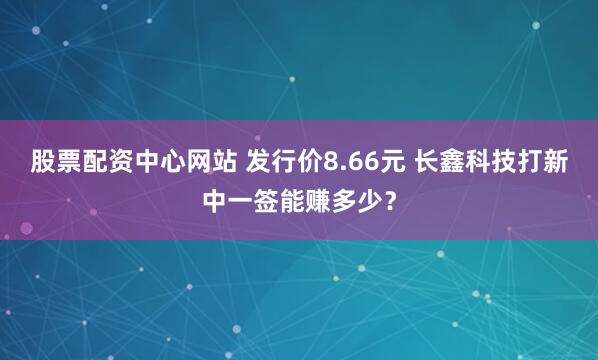 股票配资中心网站 发行价8.66元 长鑫科技打新中一签能赚多少？