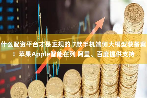 什么配资平台才是正规的 7款手机端侧大模型获备案！苹果Apple智能在列 阿里、百度提供支持