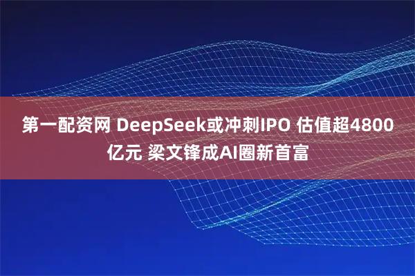 第一配资网 DeepSeek或冲刺IPO 估值超4800亿元 梁文锋成AI圈新首富