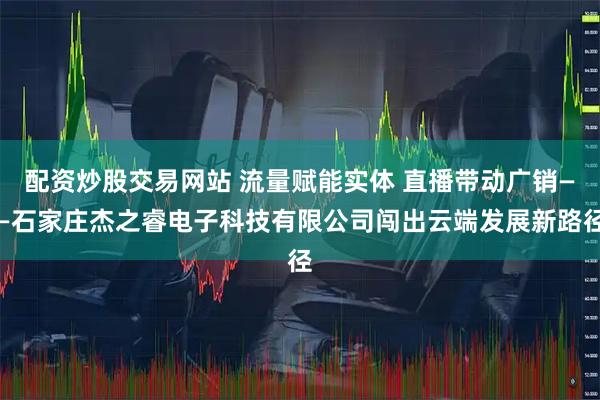 配资炒股交易网站 流量赋能实体 直播带动广销——石家庄杰之睿电子科技有限公司闯出云端发展新路径