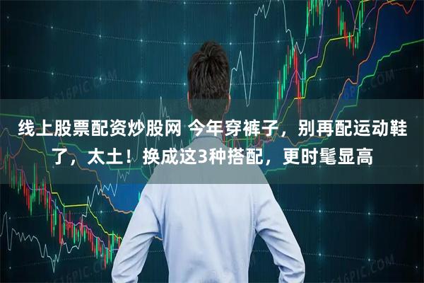 线上股票配资炒股网 今年穿裤子，别再配运动鞋了，太土！换成这3种搭配，更时髦显高