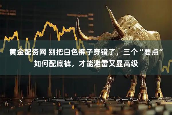 黄金配资网 别把白色裤子穿错了，三个“要点”如何配底裤，才能避雷又显高级