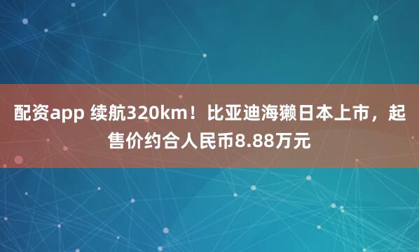 配资app 续航320km！比亚迪海獭日本上市，起售价约合人民币8.88万元