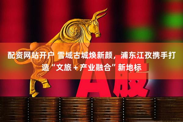 配资网站开户 雪域古城焕新颜，浦东江孜携手打造“文旅＋产业融合”新地标