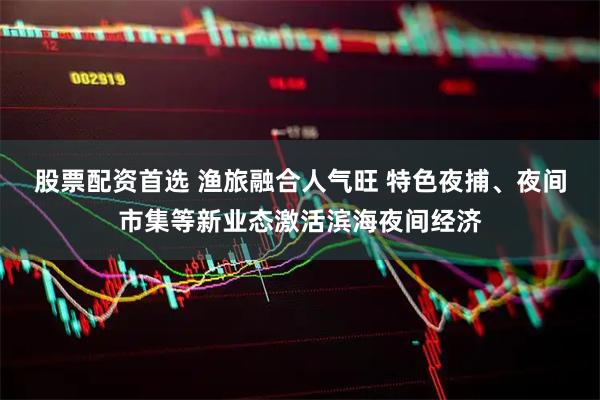 股票配资首选 渔旅融合人气旺 特色夜捕、夜间市集等新业态激活滨海夜间经济